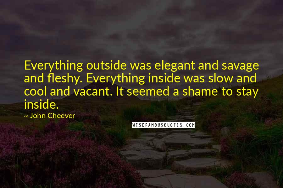 John Cheever Quotes: Everything outside was elegant and savage and fleshy. Everything inside was slow and cool and vacant. It seemed a shame to stay inside.