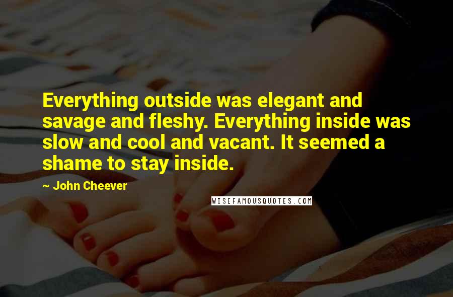 John Cheever Quotes: Everything outside was elegant and savage and fleshy. Everything inside was slow and cool and vacant. It seemed a shame to stay inside.