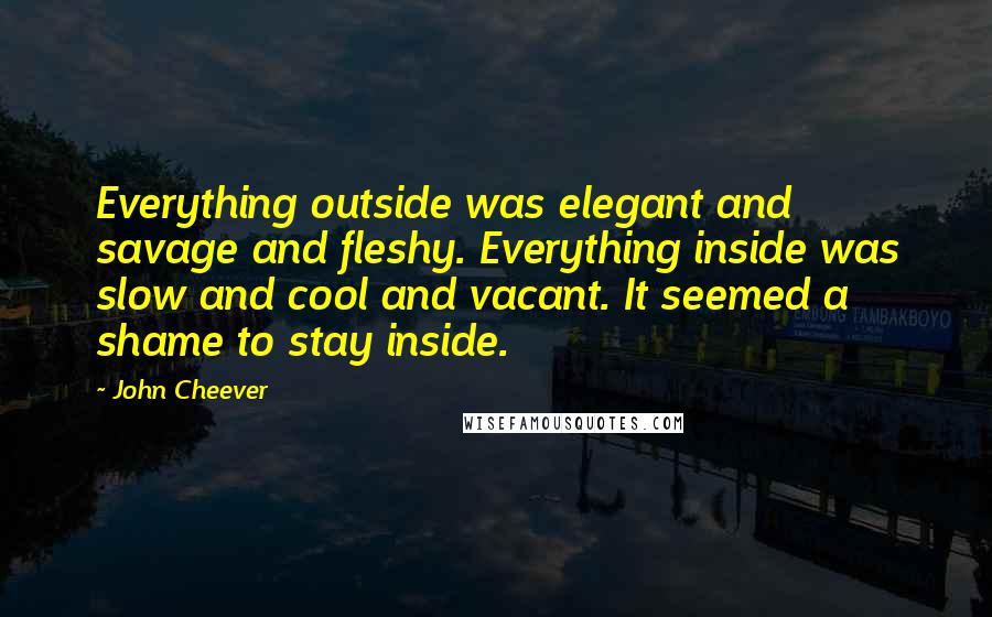 John Cheever Quotes: Everything outside was elegant and savage and fleshy. Everything inside was slow and cool and vacant. It seemed a shame to stay inside.