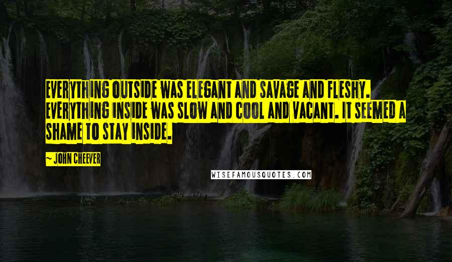 John Cheever Quotes: Everything outside was elegant and savage and fleshy. Everything inside was slow and cool and vacant. It seemed a shame to stay inside.