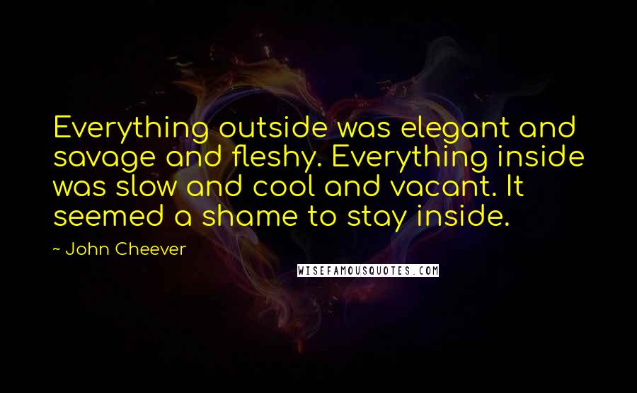 John Cheever Quotes: Everything outside was elegant and savage and fleshy. Everything inside was slow and cool and vacant. It seemed a shame to stay inside.