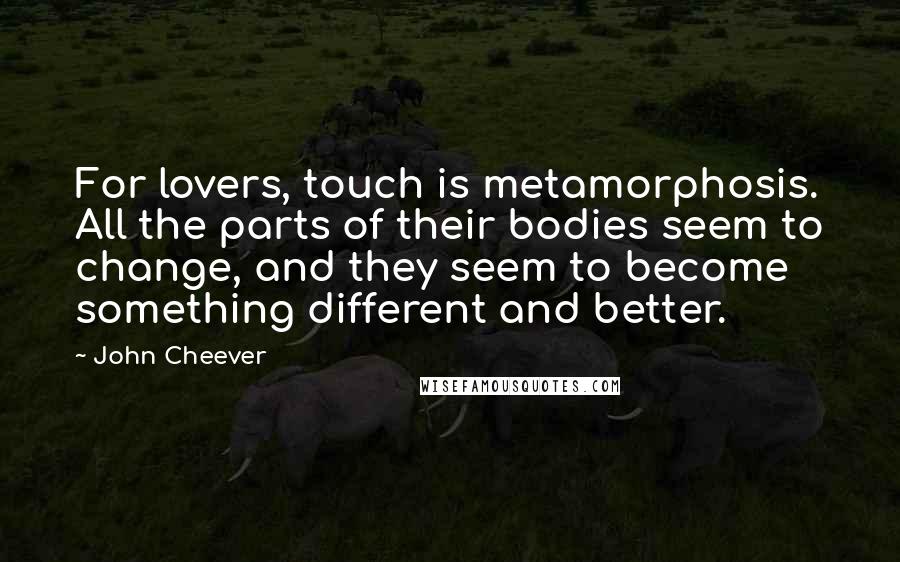 John Cheever Quotes: For lovers, touch is metamorphosis. All the parts of their bodies seem to change, and they seem to become something different and better.