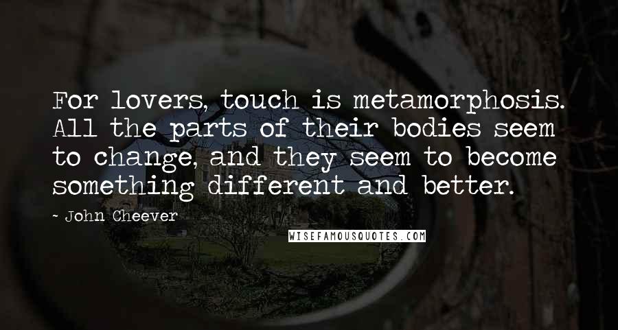 John Cheever Quotes: For lovers, touch is metamorphosis. All the parts of their bodies seem to change, and they seem to become something different and better.