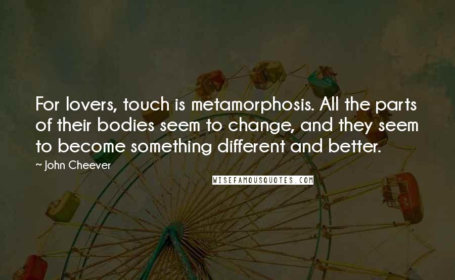 John Cheever Quotes: For lovers, touch is metamorphosis. All the parts of their bodies seem to change, and they seem to become something different and better.