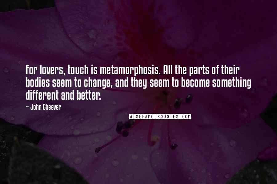 John Cheever Quotes: For lovers, touch is metamorphosis. All the parts of their bodies seem to change, and they seem to become something different and better.