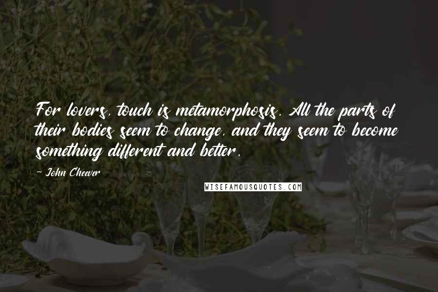 John Cheever Quotes: For lovers, touch is metamorphosis. All the parts of their bodies seem to change, and they seem to become something different and better.