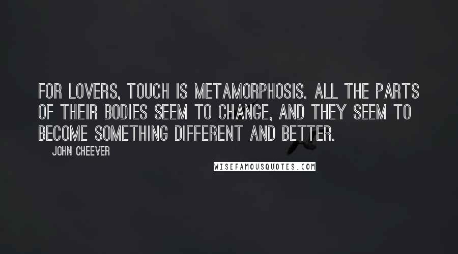 John Cheever Quotes: For lovers, touch is metamorphosis. All the parts of their bodies seem to change, and they seem to become something different and better.