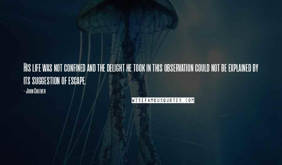 John Cheever Quotes: His life was not confined and the delight he took in this observation could not be explained by its suggestion of escape.