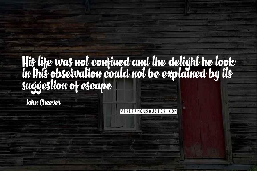 John Cheever Quotes: His life was not confined and the delight he took in this observation could not be explained by its suggestion of escape.