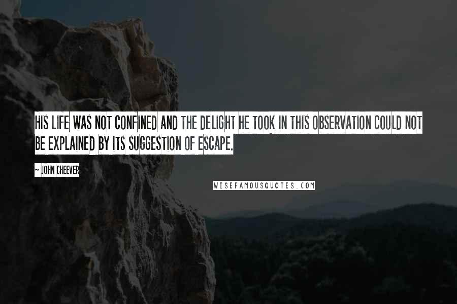 John Cheever Quotes: His life was not confined and the delight he took in this observation could not be explained by its suggestion of escape.