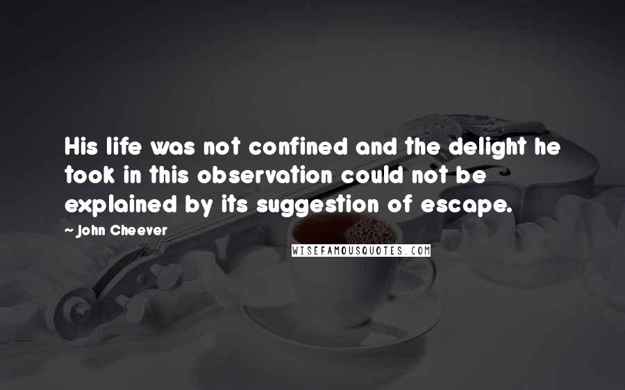 John Cheever Quotes: His life was not confined and the delight he took in this observation could not be explained by its suggestion of escape.