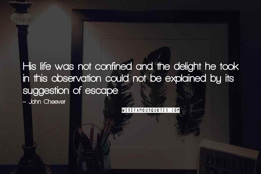 John Cheever Quotes: His life was not confined and the delight he took in this observation could not be explained by its suggestion of escape.