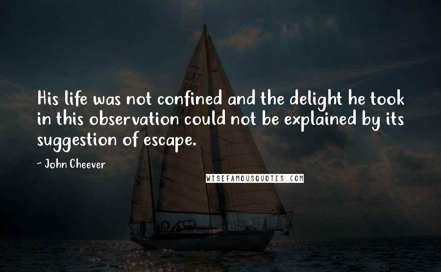 John Cheever Quotes: His life was not confined and the delight he took in this observation could not be explained by its suggestion of escape.