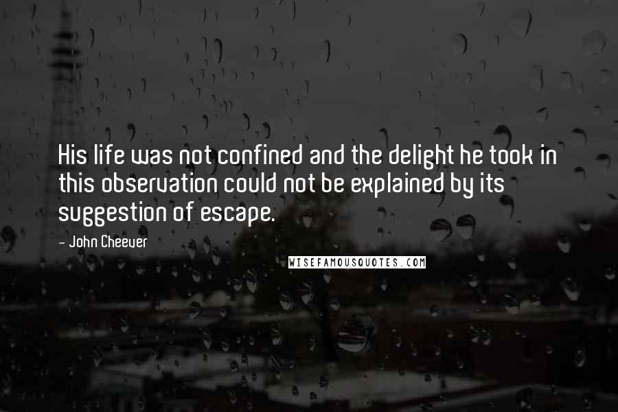 John Cheever Quotes: His life was not confined and the delight he took in this observation could not be explained by its suggestion of escape.