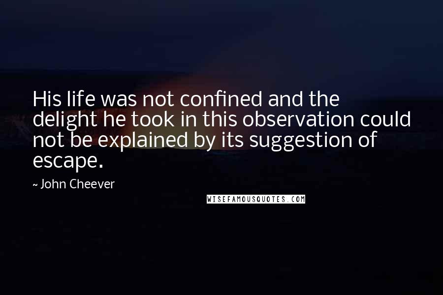 John Cheever Quotes: His life was not confined and the delight he took in this observation could not be explained by its suggestion of escape.