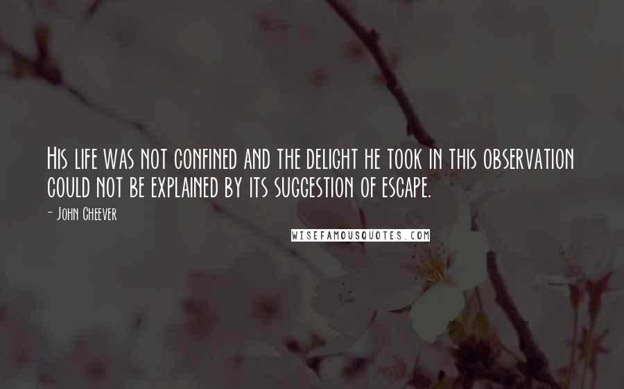 John Cheever Quotes: His life was not confined and the delight he took in this observation could not be explained by its suggestion of escape.