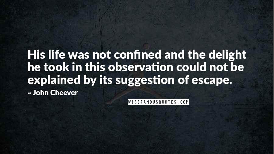 John Cheever Quotes: His life was not confined and the delight he took in this observation could not be explained by its suggestion of escape.