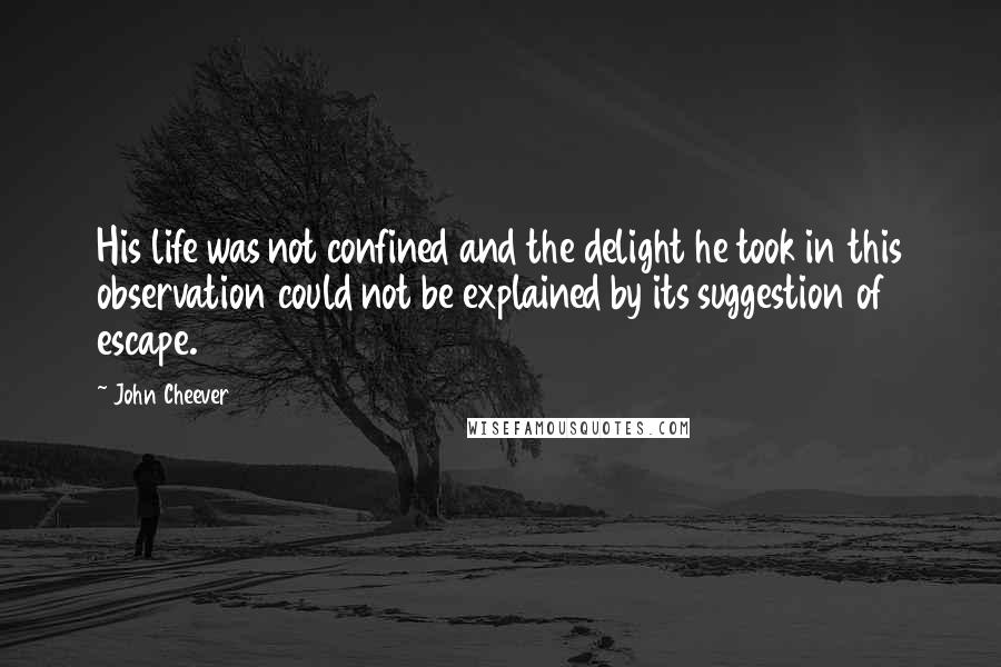 John Cheever Quotes: His life was not confined and the delight he took in this observation could not be explained by its suggestion of escape.