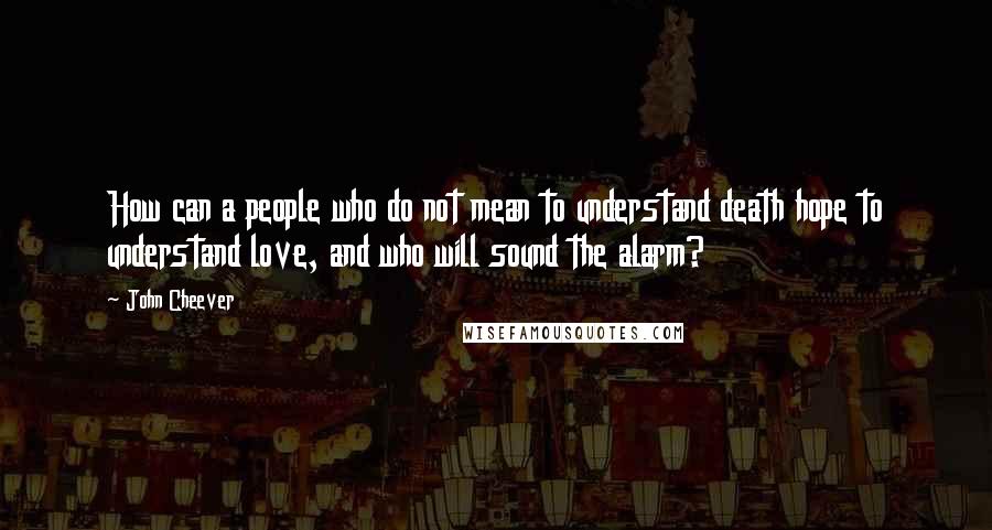 John Cheever Quotes: How can a people who do not mean to understand death hope to understand love, and who will sound the alarm?