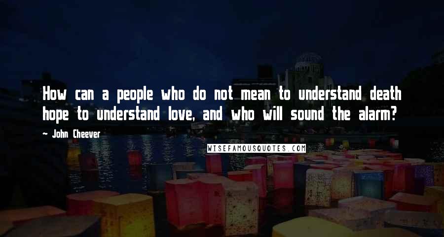 John Cheever Quotes: How can a people who do not mean to understand death hope to understand love, and who will sound the alarm?