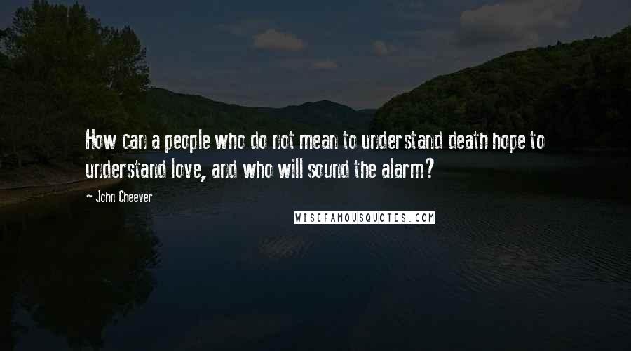 John Cheever Quotes: How can a people who do not mean to understand death hope to understand love, and who will sound the alarm?