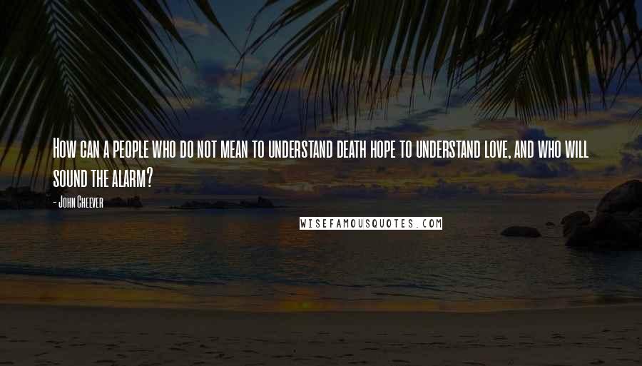 John Cheever Quotes: How can a people who do not mean to understand death hope to understand love, and who will sound the alarm?