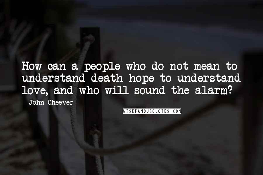 John Cheever Quotes: How can a people who do not mean to understand death hope to understand love, and who will sound the alarm?