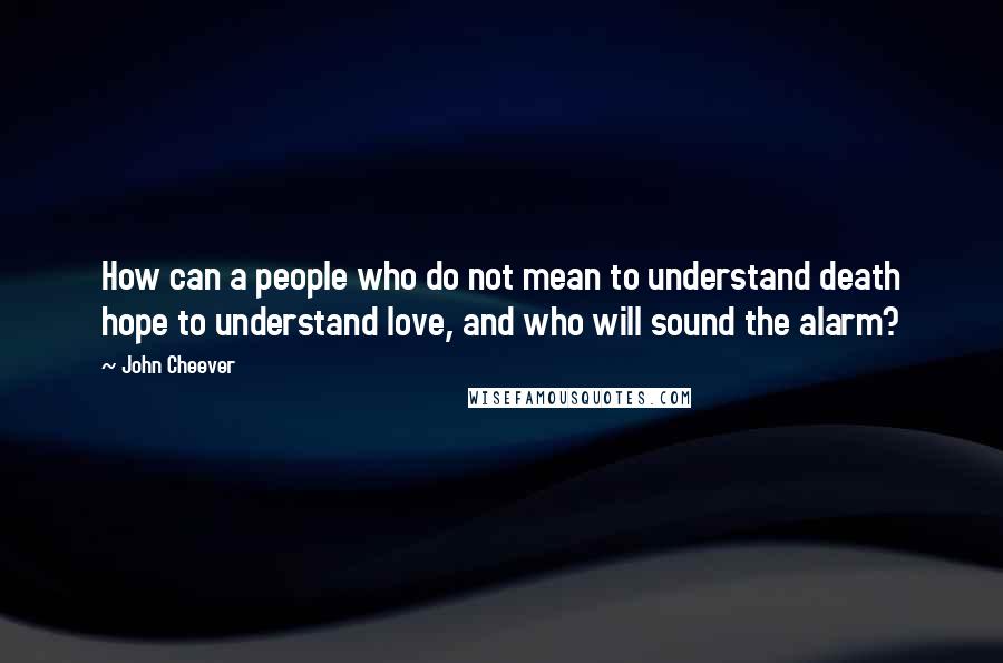 John Cheever Quotes: How can a people who do not mean to understand death hope to understand love, and who will sound the alarm?