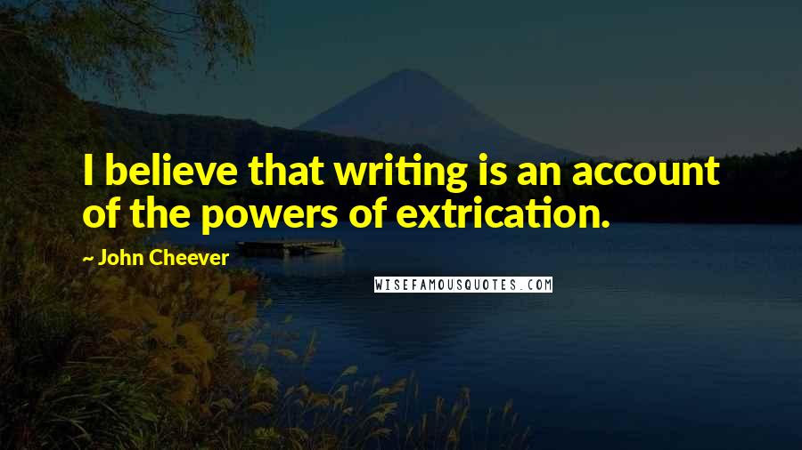 John Cheever Quotes: I believe that writing is an account of the powers of extrication.