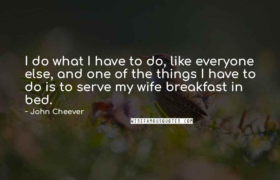 John Cheever Quotes: I do what I have to do, like everyone else, and one of the things I have to do is to serve my wife breakfast in bed.