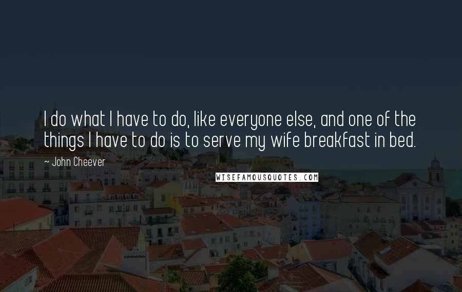 John Cheever Quotes: I do what I have to do, like everyone else, and one of the things I have to do is to serve my wife breakfast in bed.