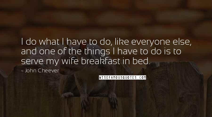 John Cheever Quotes: I do what I have to do, like everyone else, and one of the things I have to do is to serve my wife breakfast in bed.