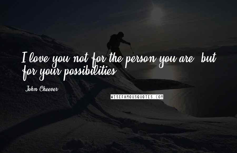 John Cheever Quotes: I love you not for the person you are, but for your possibilities.