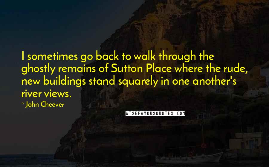 John Cheever Quotes: I sometimes go back to walk through the ghostly remains of Sutton Place where the rude, new buildings stand squarely in one another's river views.