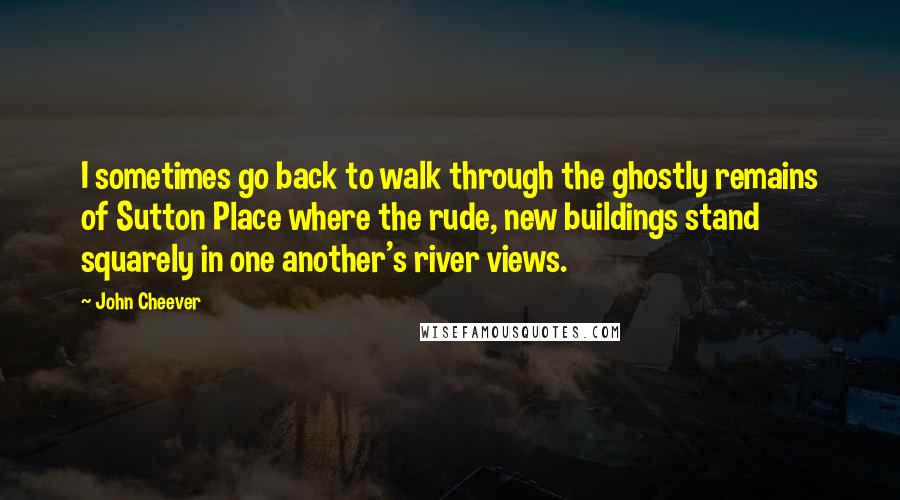 John Cheever Quotes: I sometimes go back to walk through the ghostly remains of Sutton Place where the rude, new buildings stand squarely in one another's river views.