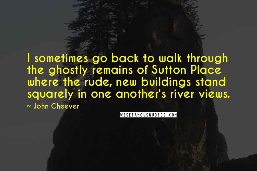 John Cheever Quotes: I sometimes go back to walk through the ghostly remains of Sutton Place where the rude, new buildings stand squarely in one another's river views.