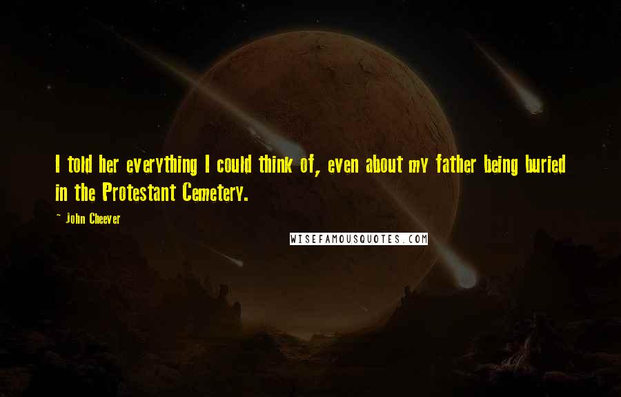 John Cheever Quotes: I told her everything I could think of, even about my father being buried in the Protestant Cemetery.