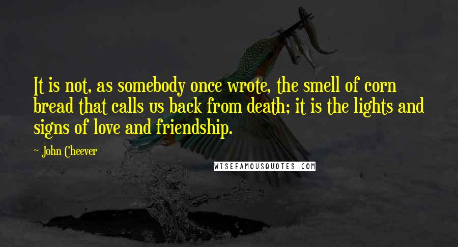 John Cheever Quotes: It is not, as somebody once wrote, the smell of corn bread that calls us back from death; it is the lights and signs of love and friendship.