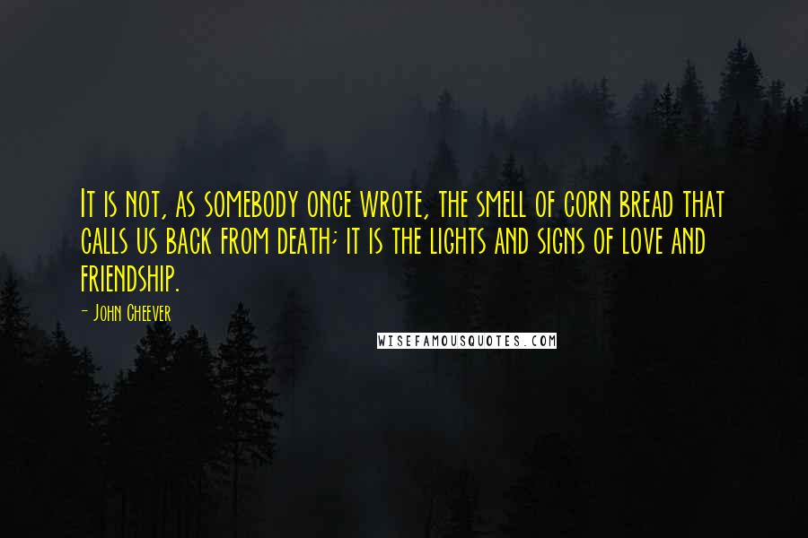 John Cheever Quotes: It is not, as somebody once wrote, the smell of corn bread that calls us back from death; it is the lights and signs of love and friendship.