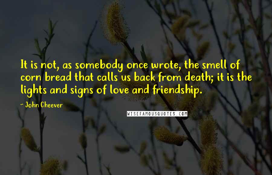 John Cheever Quotes: It is not, as somebody once wrote, the smell of corn bread that calls us back from death; it is the lights and signs of love and friendship.