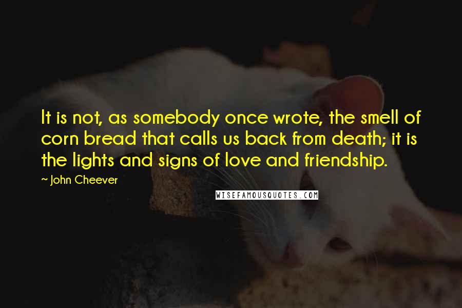 John Cheever Quotes: It is not, as somebody once wrote, the smell of corn bread that calls us back from death; it is the lights and signs of love and friendship.