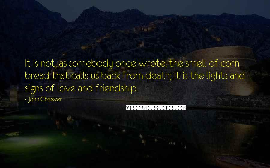 John Cheever Quotes: It is not, as somebody once wrote, the smell of corn bread that calls us back from death; it is the lights and signs of love and friendship.