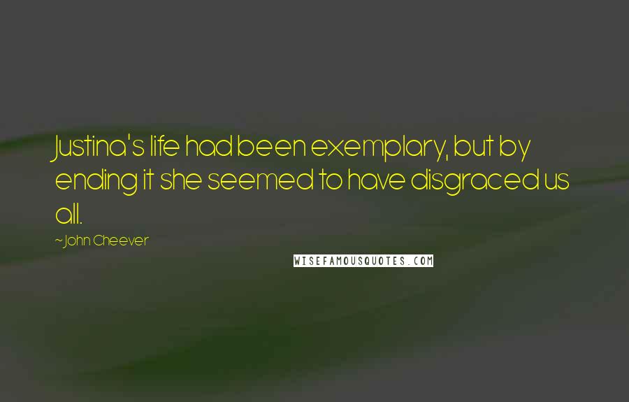 John Cheever Quotes: Justina's life had been exemplary, but by ending it she seemed to have disgraced us all.