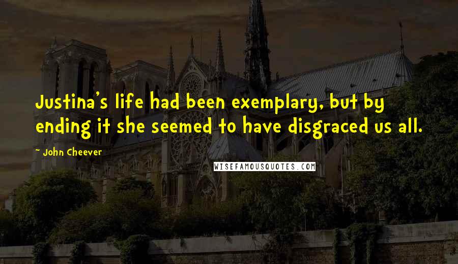 John Cheever Quotes: Justina's life had been exemplary, but by ending it she seemed to have disgraced us all.