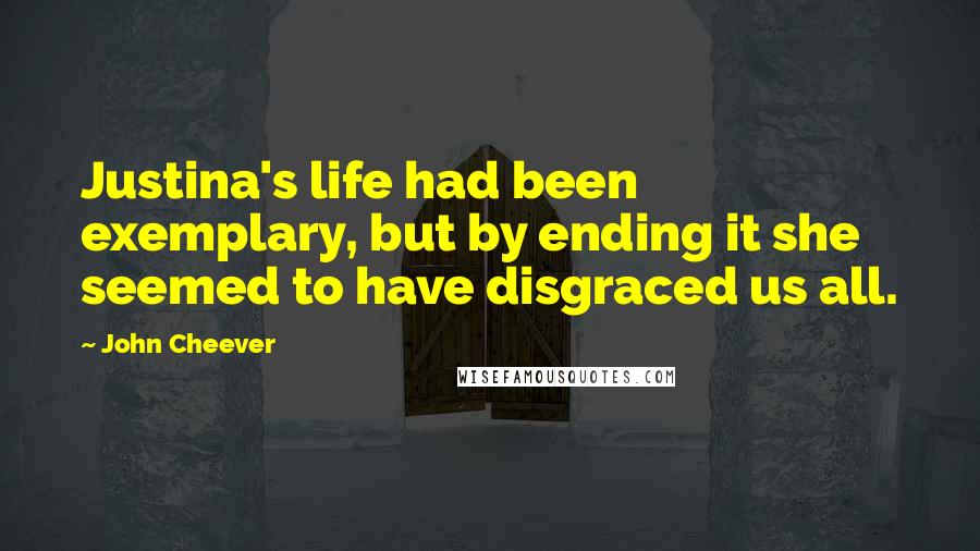John Cheever Quotes: Justina's life had been exemplary, but by ending it she seemed to have disgraced us all.