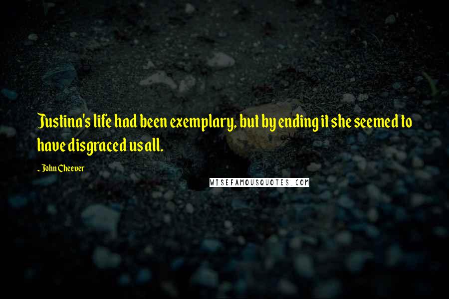 John Cheever Quotes: Justina's life had been exemplary, but by ending it she seemed to have disgraced us all.