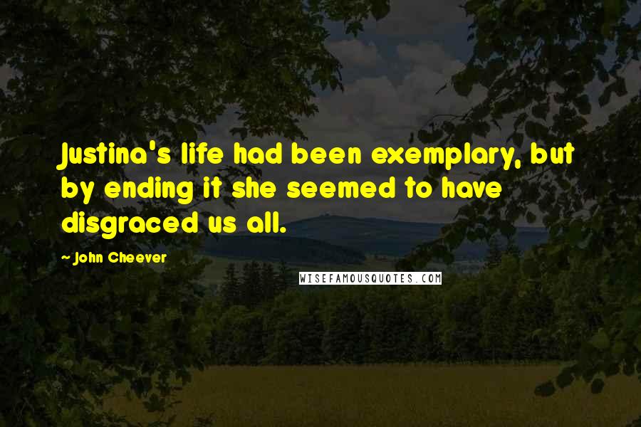 John Cheever Quotes: Justina's life had been exemplary, but by ending it she seemed to have disgraced us all.