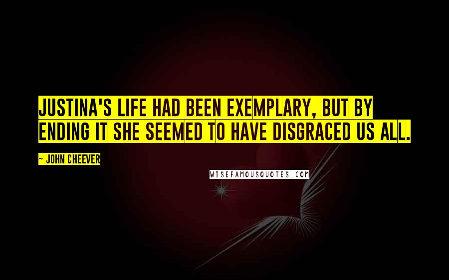 John Cheever Quotes: Justina's life had been exemplary, but by ending it she seemed to have disgraced us all.