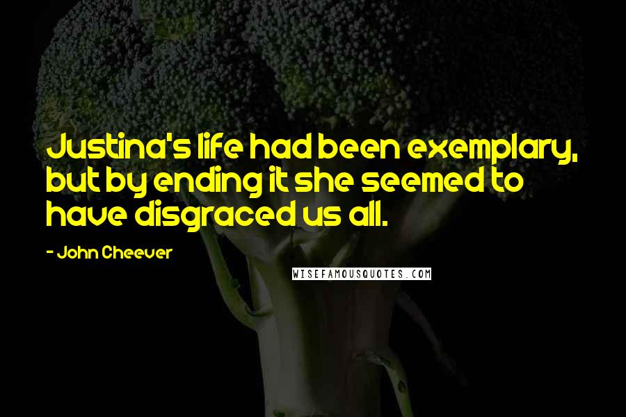 John Cheever Quotes: Justina's life had been exemplary, but by ending it she seemed to have disgraced us all.