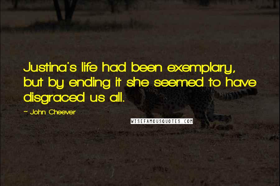 John Cheever Quotes: Justina's life had been exemplary, but by ending it she seemed to have disgraced us all.